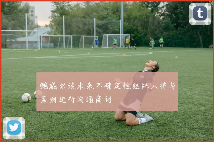 鲍威尔谈未来不确定性经纪人将与莱利进行沟通商讨