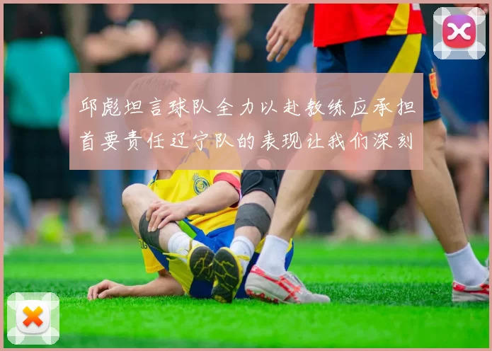邱彪坦言球队全力以赴教练应承担首要责任辽宁队的表现让我们深刻反思
