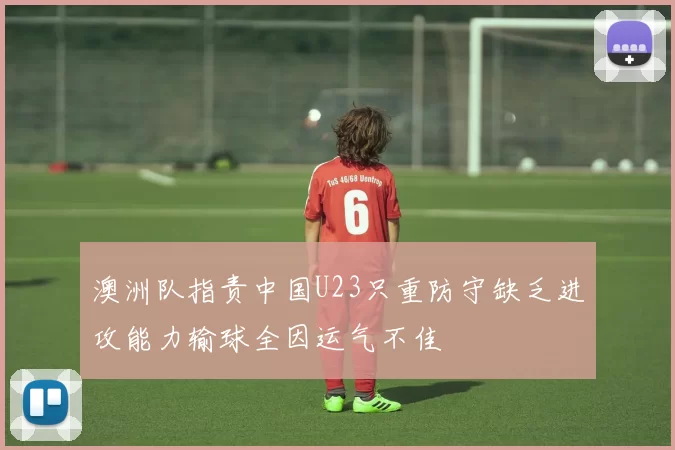 澳洲队指责中国U23只重防守缺乏进攻能力输球全因运气不佳