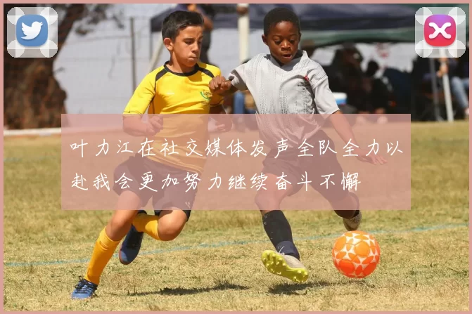 叶力江在社交媒体发声全队全力以赴我会更加努力继续奋斗不懈