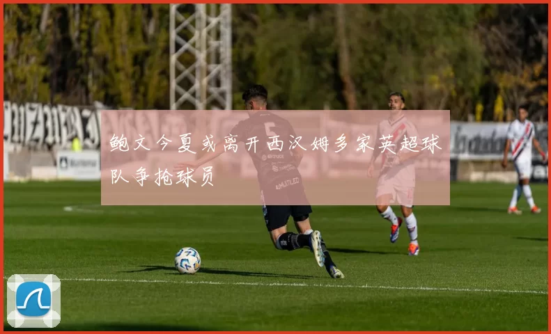 鲍文今夏或离开西汉姆多家英超球队争抢球员