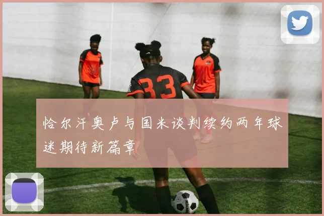 恰尔汗奥卢与国米谈判续约两年球迷期待新篇章