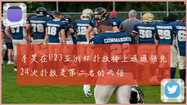 李昊在U23亚洲杯扑救榜上遥遥领先24次扑救是第二名的两倍