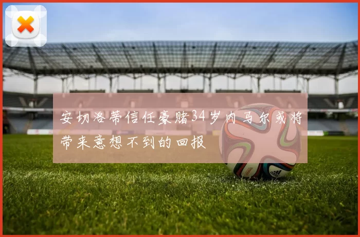 安切洛蒂信任豪赌34岁内马尔或将带来意想不到的回报