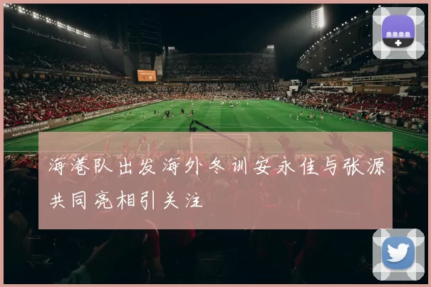 海港队出发海外冬训安永佳与张源共同亮相引关注