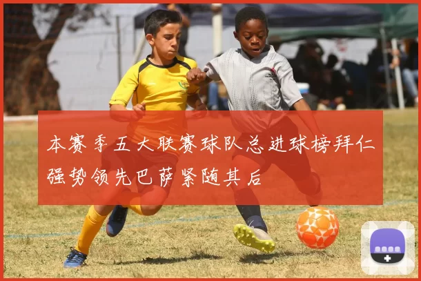 本赛季五大联赛球队总进球榜拜仁强势领先巴萨紧随其后