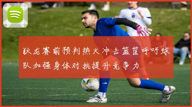 狄龙赛前预判热火冲击篮筐呼吁球队加强身体对抗提升竞争力