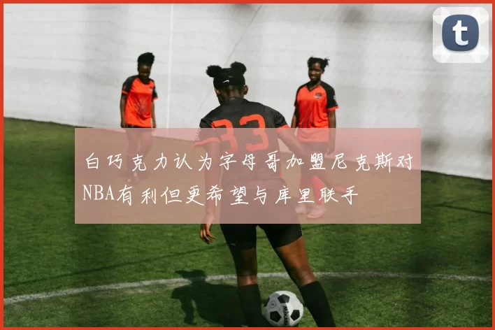 白巧克力认为字母哥加盟尼克斯对NBA有利但更希望与库里联手